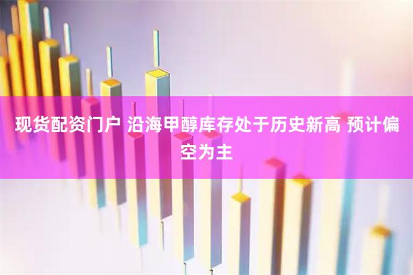 现货配资门户 沿海甲醇库存处于历史新高 预计偏空为主