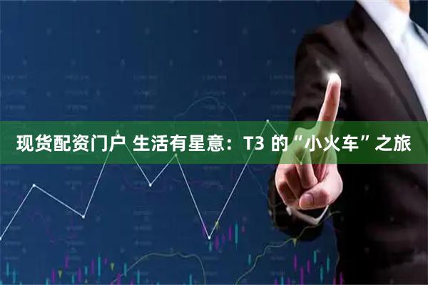 现货配资门户 生活有星意：T3 的“小火车”之旅