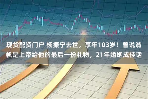现货配资门户 杨振宁去世，享年103岁！曾说翁帆是上帝给他的最后一份礼物，21年婚姻成佳话