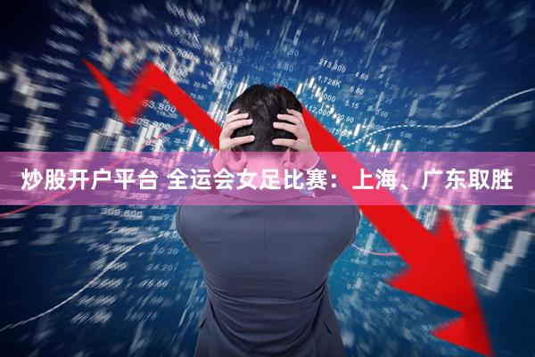 炒股开户平台 全运会女足比赛：上海、广东取胜