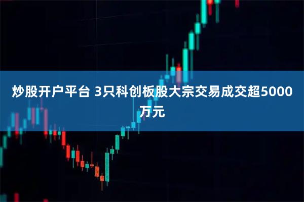 炒股开户平台 3只科创板股大宗交易成交超5000万元