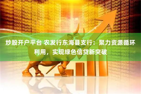 炒股开户平台 农发行东海县支行：聚力资源循环利用，实现绿色信贷新突破