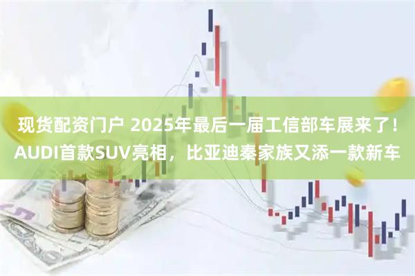 现货配资门户 2025年最后一届工信部车展来了！AUDI首款SUV亮相，比亚迪秦家族又添一款新车