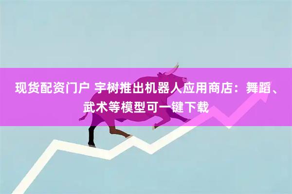 现货配资门户 宇树推出机器人应用商店：舞蹈、武术等模型可一键下载