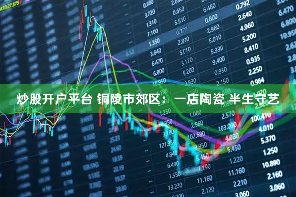 炒股开户平台 铜陵市郊区：一店陶瓷 半生守艺