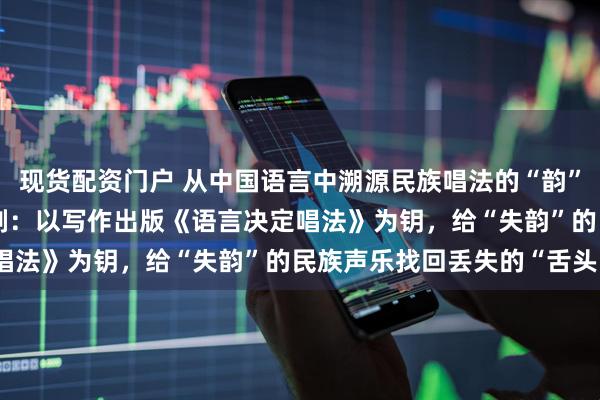 现货配资门户 从中国语言中溯源民族唱法的“韵”与“魂”——歌唱家郁钧剑：以写作出版《语言决定唱法》为钥，给“失韵”的民族声乐找回丢失的“舌头”