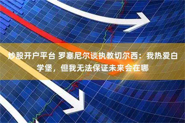 炒股开户平台 罗塞尼尔谈执教切尔西：我热爱白学堡，但我无法保证未来会在哪