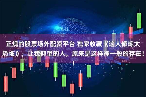 正规的股票场外配资平台 独家收藏《这人修炼太恐怖》，让我仰望的人，原来是这样神一般的存在！