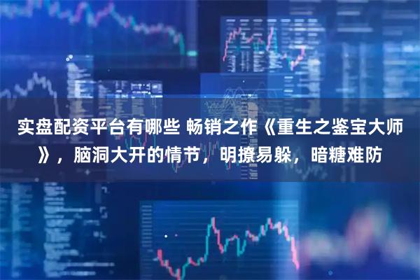 实盘配资平台有哪些 畅销之作《重生之鉴宝大师》，脑洞大开的情节，明撩易躲，暗糖难防