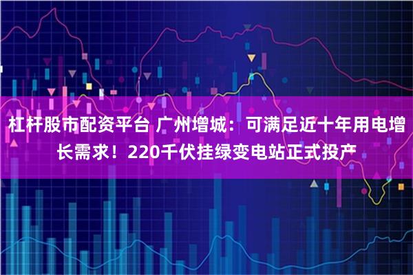 杠杆股市配资平台 广州增城：可满足近十年用电增长需求！220千伏挂绿变电站正式投产