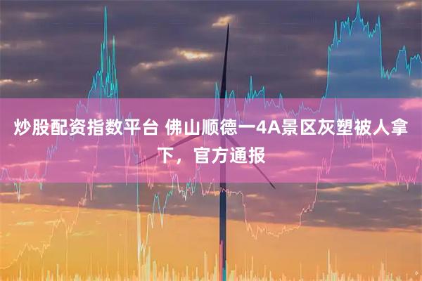 炒股配资指数平台 佛山顺德一4A景区灰塑被人拿下，官方通报