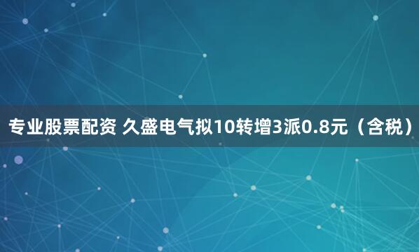 专业股票配资 久盛电气拟10转增3派0.8元（含税）
