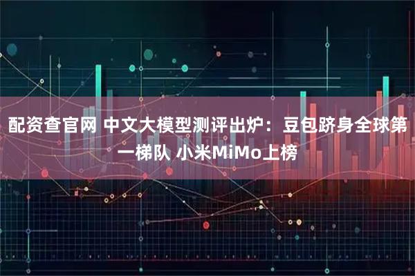 配资查官网 中文大模型测评出炉：豆包跻身全球第一梯队 小米MiMo上榜