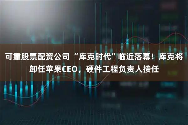 可靠股票配资公司 “库克时代”临近落幕！库克将卸任苹果CEO，硬件工程负责人接任
