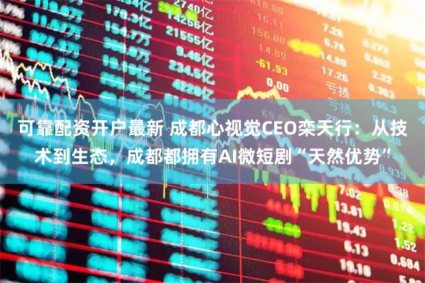 可靠配资开户最新 成都心视觉CEO栾天行：从技术到生态，成都都拥有AI微短剧“天然优势”