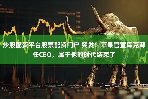 炒股配资平台股票配资门户 突发！苹果官宣库克卸任CEO，属于他的时代结束了