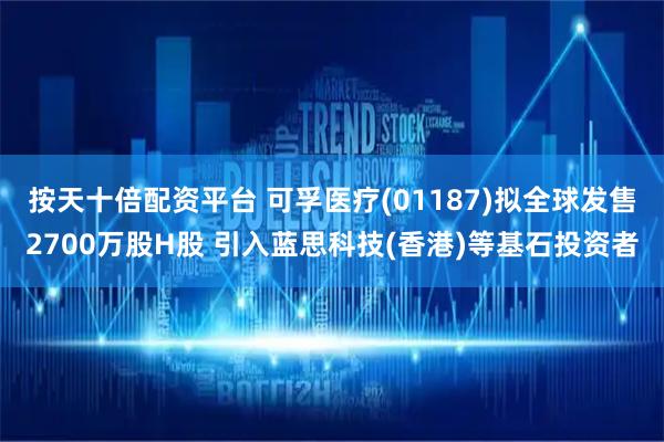 按天十倍配资平台 可孚医疗(01187)拟全球发售2700万股H股 引入蓝思科技(香港)等基石投资者