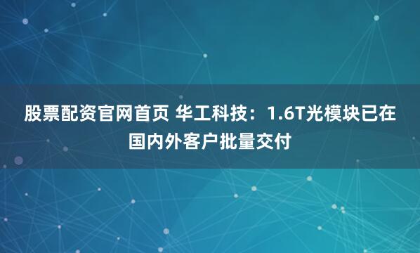 股票配资官网首页 华工科技：1.6T光模块已在国内外客户批量交付