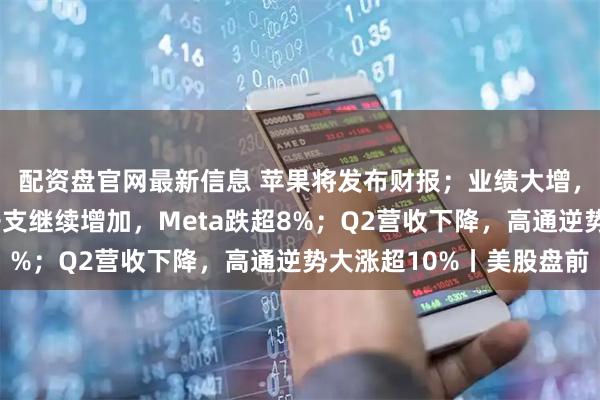 配资盘官网最新信息 苹果将发布财报；业绩大增，谷歌涨近6%；资本开支继续增加，Meta跌超8%；Q2营收下降，高通逆势大涨超10%丨美股盘前
