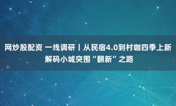 网炒股配资 一线调研丨从民宿4.0到村咖四季上新 解码小城突围“翻新”之路
