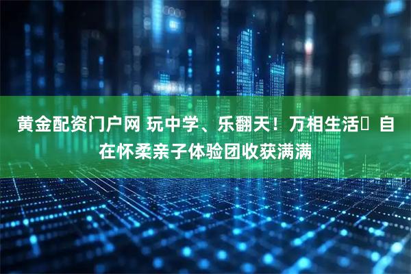 黄金配资门户网 玩中学、乐翻天！万相生活・自在怀柔亲子体验团收获满满