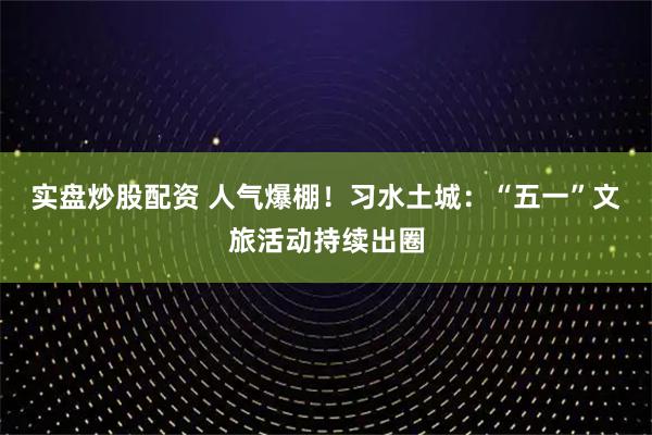 实盘炒股配资 人气爆棚！习水土城：“五一”文旅活动持续出圈