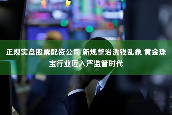 正规实盘股票配资公司 新规整治洗钱乱象 黄金珠宝行业迈入严监管时代
