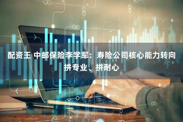 配资王 中邮保险李学军：寿险公司核心能力转向拼专业、拼耐心