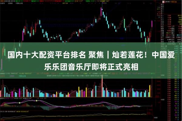 国内十大配资平台排名 聚焦｜灿若莲花！中国爱乐乐团音乐厅即将正式亮相