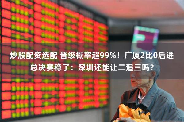 炒股配资选配 晋级概率超99%！广厦2比0后进总决赛稳了：深圳还能让二追三吗？