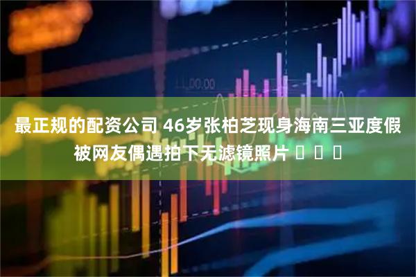 最正规的配资公司 46岁张柏芝现身海南三亚度假被网友偶遇拍下无滤镜照片 ​​​