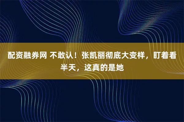 配资融券网 不敢认！张凯丽彻底大变样，盯着看半天，这真的是她