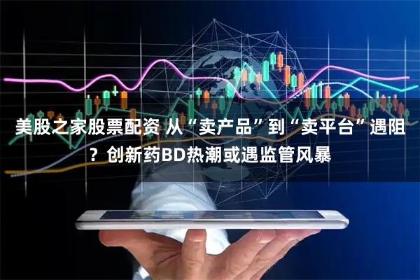 美股之家股票配资 从“卖产品”到“卖平台”遇阻?创新药BD热潮或遇监管风暴