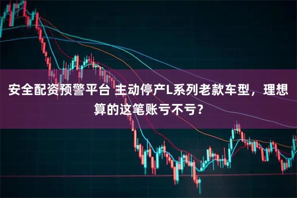 安全配资预警平台 主动停产L系列老款车型,理想算的这笔账亏不亏?