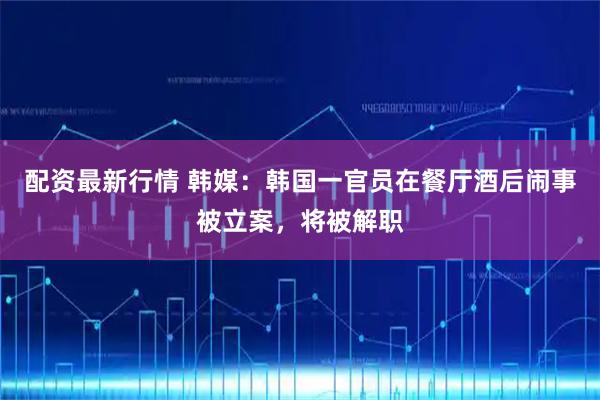 配资最新行情 韩媒：韩国一官员在餐厅酒后闹事被立案，将被解职