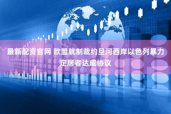 最新配资官网 欧盟就制裁约旦河西岸以色列暴力定居者达成协议