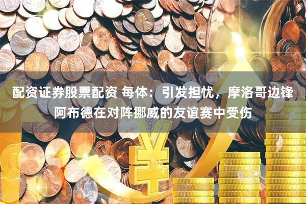 配资证券股票配资 每体：引发担忧，摩洛哥边锋阿布德在对阵挪威的友谊赛中受伤