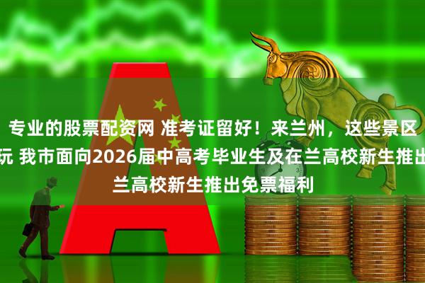专业的股票配资网 准考证留好！来兰州，这些景区统统免费玩 我市面向2026届中高考毕业生及在兰高校新生推出免票福利