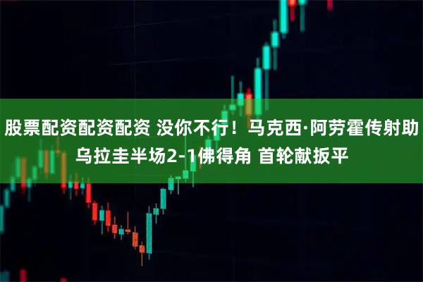 股票配资配资配资 没你不行！马克西·阿劳霍传射助乌拉圭半场2-1佛得角 首轮献扳平
