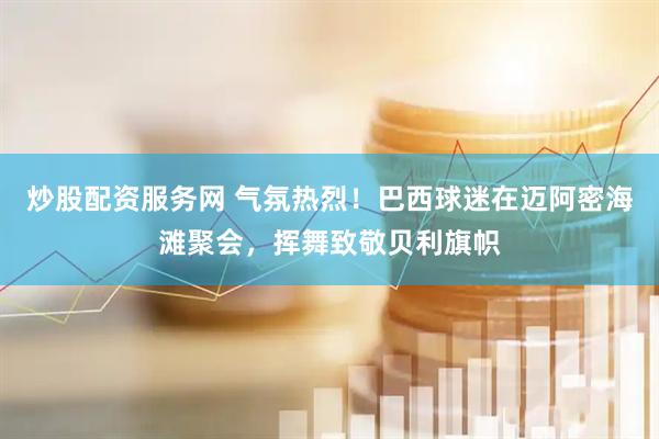 炒股配资服务网 气氛热烈！巴西球迷在迈阿密海滩聚会，挥舞致敬贝利旗帜