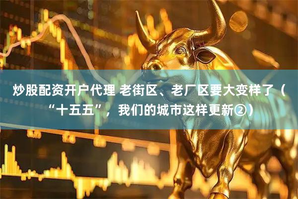 炒股配资开户代理 老街区、老厂区要大变样了（“十五五”，我们的城市这样更新②）