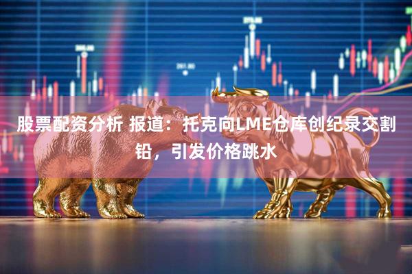 股票配资分析 报道：托克向LME仓库创纪录交割铅，引发价格跳水