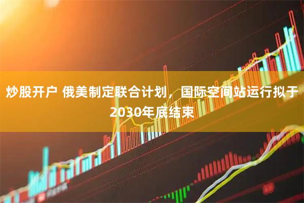 炒股开户 俄美制定联合计划，国际空间站运行拟于2030年底结束