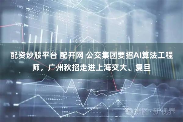 配资炒股平台 配开网 公交集团要招AI算法工程师，广州秋招走进上海交大、复旦