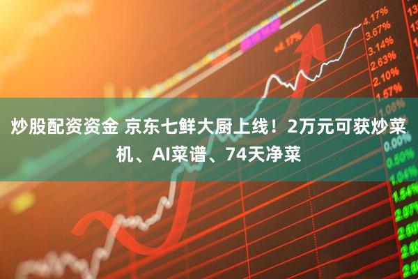 炒股配资资金 京东七鲜大厨上线！2万元可获炒菜机、AI菜谱、74天净菜